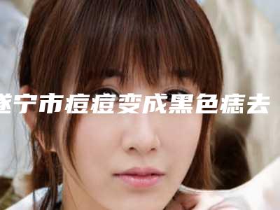 遂宁市痘痘变成黑色痣去除价格表优惠2025全新巨献(痘痘变成黑色痣去除均价为:4250元)