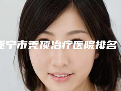 遂宁市秃顶治疗医院排名榜十强好还实惠-遂宁市秃顶治疗整形医院