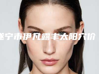 遂宁市伊凡露丰太阳穴价格表2025火热上线(2025年3月均价为：15901元）