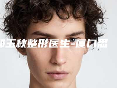 邵玉秋整形医生-厦门思明广肤皮肤科门诊部邵玉秋医师实力口碑出众