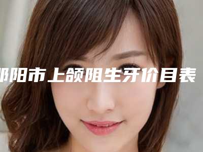 邵阳市上颌阻生牙价目表一览全新版本-邵阳市上颌阻生牙价格