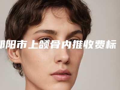 邵阳市上颌骨内推收费标准2025公开-邵阳市上颌骨内推费用是要多少钱呢