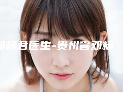 邓杨君医生-贵州省邓杨君整形专家效果及价格超过预期