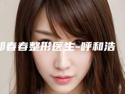 邬春春整形医生-呼和浩特伊思整形专科医院邬春春医师包你满意