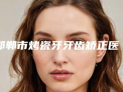 邯郸市烤瓷牙牙齿矫正医院排行前五、前十名单(正植口腔门诊部专科医生且收费不贵)