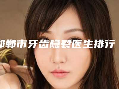 邯郸市牙齿隐裂医生排行前十佳全新预评-邯郸市牙齿隐裂口腔医生