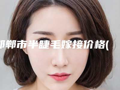 邯郸市半睫毛嫁接价格(费用)清单优惠重磅上线-邯郸市半睫毛嫁接均价为3453元