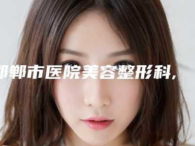 邯郸市医院美容整形科,邯郸复兴德枝美整形外科专业连锁你选谁