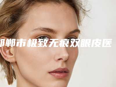 邯郸市极致无痕双眼皮医生上榜名单十强榜单发布更新-邯郸市极致无痕双眼皮医生