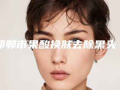邯郸市果酸换肤去除黑头价格表(费用)2025更新-邯郸市果酸换肤去除黑头价格行情