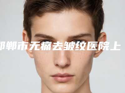 邯郸市无痛去皱纹医院上榜清单十强热评名单展示(邯郸市无痛去皱纹整形医院)