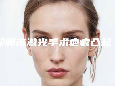邯郸市激光手术疤痕凸起费用表明细全新火热上线-邯郸市激光手术疤痕凸起价格一般是多少