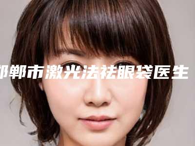 邯郸市激光法祛眼袋医生排名前十位如期公布-王珊青医生正规专家名气大