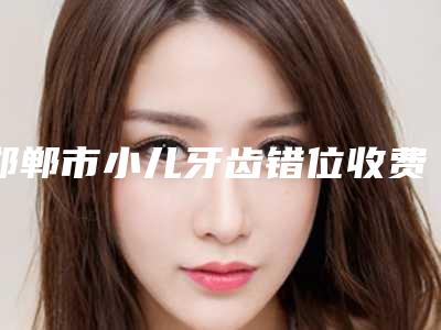 邯郸市小儿牙齿错位收费标准对外公布-邯郸市小儿牙齿错位价格