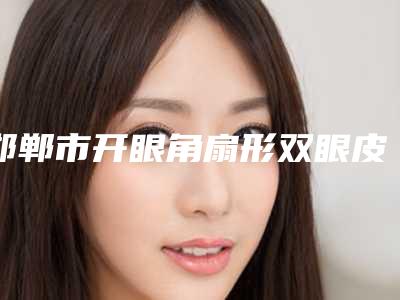 邯郸市开眼角扇形双眼皮价格(费用)清单正式出台-邯郸市开眼角扇形双眼皮整形手术费用多少