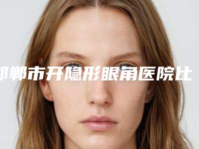 邯郸市开隐形眼角医院比较正规(邯郸市复兴区德枝美整形外科专家呼声很高)