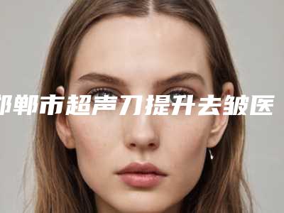 邯郸市超声刀提升去皱医生排行榜top10强都是哪里-武贺庆医生颇负盛名