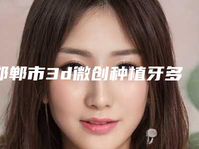 邯郸市3d微创种植牙多少钱-邯郸市3d微创种植牙医院上榜名单get私立医美优势