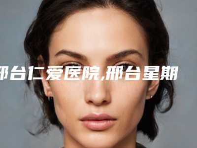 邢台仁爱医院,邢台星期七科技美容技术比拼,实力一清二楚