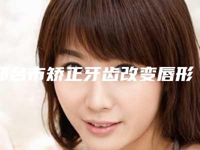 邢台市矫正牙齿改变唇形口腔医生排行女生必看名单-邢台市矫正牙齿改变唇形医生技术点评_附价格一览表