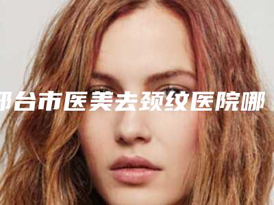 邢台市医美去颈纹医院哪家口碑好(邢台星卓医疗美容门诊部紧抓技术_口碑_价格)