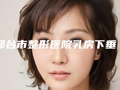 邢台市整形医院乳房下垂做手术-邢台市人民医院美容科高人气机构