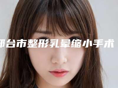邢台市整形乳晕缩小手术价格表优惠-近8个月均价为27370元