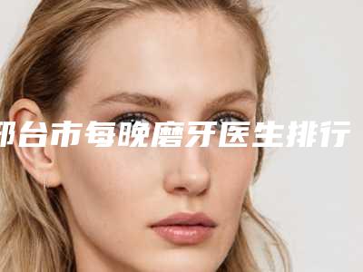 邢台市每晚磨牙医生排行前十强名单提前看-邢台市每晚磨牙口腔医生