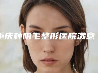 重庆种阴毛整形医院满意度排名榜前10汇总,重庆长安华都天妃整形医院机构口碑评价极高
