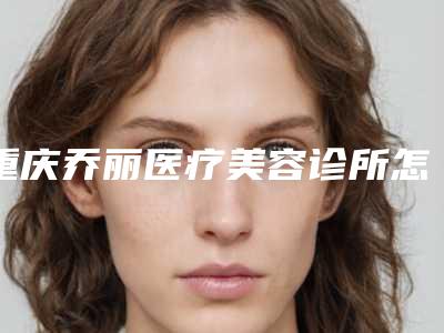 重庆乔丽医疗美容诊所怎么样-推荐王凡医生,徐鹏医生,谭霞医生
