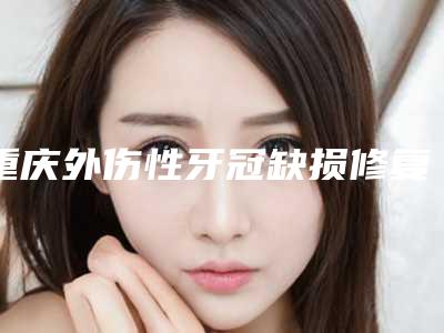 重庆外伤性牙冠缺损修复整形医院个个都是品牌机构,重庆鹏博口腔医院规模资质人气口碑数一数二