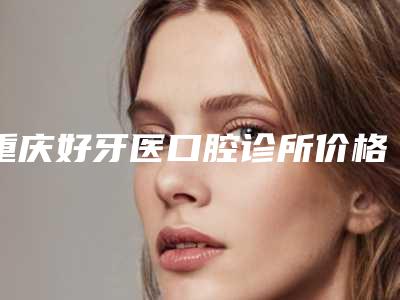重庆好牙医口腔诊所价格(价目)优惠重磅上线-正畸牙齿反颌价钱需要多少
