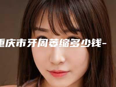 重庆市牙周萎缩多少钱-重庆市牙周萎缩医院在榜清单前十佳一文速读