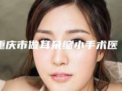 重庆市做耳朵缩小手术医院推荐:耳朵缩小手术医院前30佳官宣