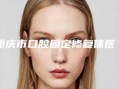 重庆市口腔固定修复体医院排名榜前十名榜单更新(重庆市口腔固定修复体口腔医院实力口碑都不差)