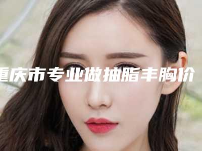 重庆市专业做抽脂丰胸价位表全新解密一览(专业做抽脂丰胸均价为：30151元)