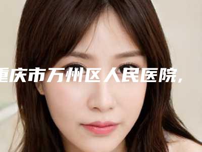 重庆市万州区人民医院,重庆医大附一整形科实力战PK开始对抗一战高下