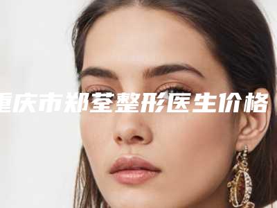 重庆市郑荃整形医生价格(费用)清单新版预览