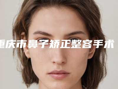 重庆市鼻子矫正整容手术医生在榜名单最新答疑-重庆市张露整形医生