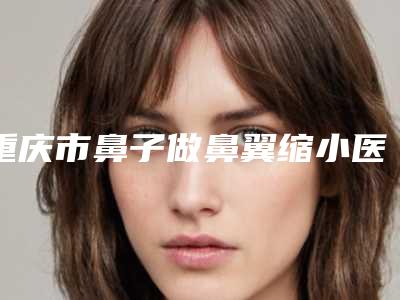 重庆市鼻子做鼻翼缩小医生上榜名单前五名牙科医生不分伯仲-王永.久医生众多爱美者倾力推荐