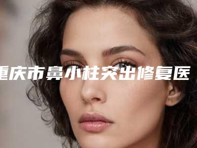重庆市鼻小柱突出修复医院-西南医院避坑不踩雷