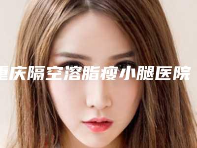 重庆隔空溶脂瘦小腿医院比较好重庆莱森医疗美容门诊部排行榜简述各大技术