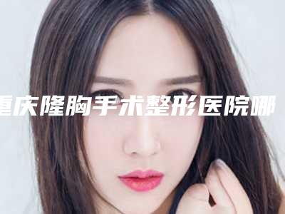 重庆隆胸手术整形医院哪家好,重庆隆胸手术整形医院哪家好些