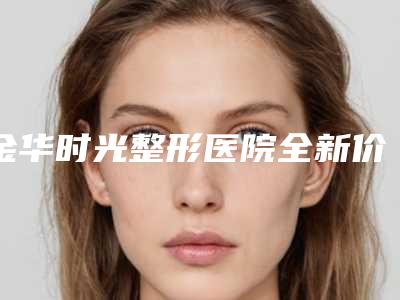 金华时光整形医院全新价格表爆出