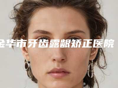 金华市牙齿露龈矫正医院排行top10网友种草（金华市牙齿露龈矫正口腔医院看谁更胜一筹）