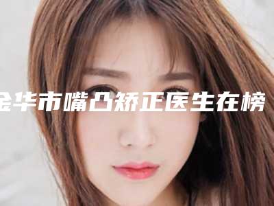 金华市嘴凸矫正医生在榜名单前十名名单更新了-成晓敏医生实力不俗_看口碑点评