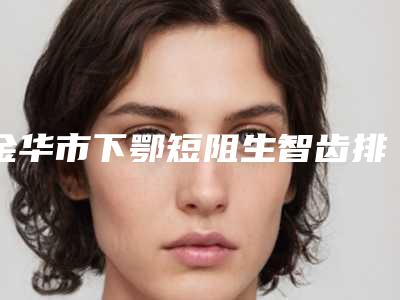 金华市下鄂短阻生智齿排名十强哪位更正规-金华市下鄂短阻生智齿口腔医生