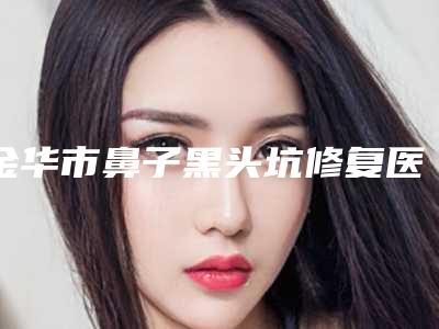 金华市鼻子黑头坑修复医院排行榜强榜前10位前十汇总(金华市鼻子黑头坑修复整形医院)