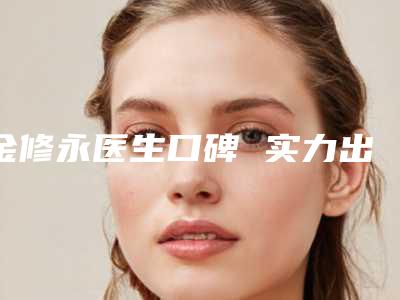 金修永医生口碑 实力出圈-丹东市第一医院国际医疗部整形美容科