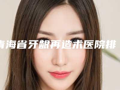 青海省牙龈再造术医院排名前十位评价极高(青海省牙龈再造术口腔医院技术口碑不错)